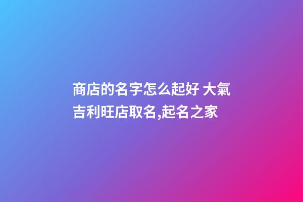 商店的名字怎么起好 大氣吉利旺店取名,起名之家-第1張-店鋪起名-玄機派